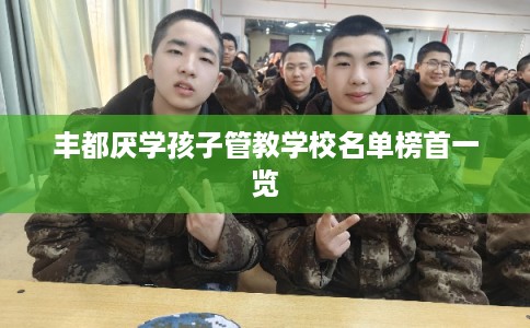 丰都厌学孩子管教学校名单榜首一览 丰都厌学孩子管教学校名单榜首一览