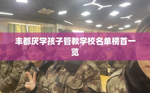 丰都厌学孩子管教学校名单榜首一览 丰都厌学孩子管教学校名单榜首一览