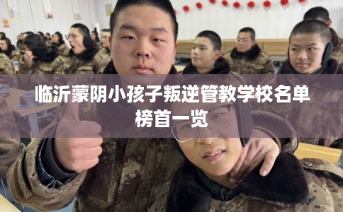 临沂蒙阴小孩子叛逆管教学校名单榜首一览 临沂蒙阴小孩子叛逆管教学校名单榜首一览