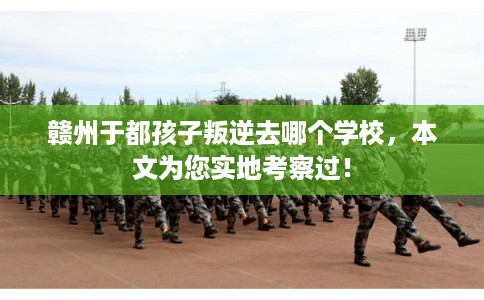 赣州于都孩子叛逆去哪个学校，本文为您实地考察过！