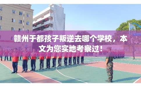 赣州于都孩子叛逆去哪个学校，本文为您实地考察过！