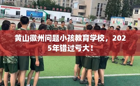 黄山徽州问题小孩教育学校，2025年错过亏大！