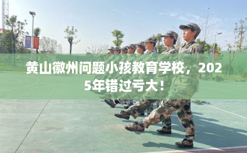 黄山徽州问题小孩教育学校，2025年错过亏大！