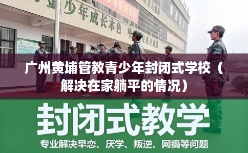 广州黄埔管教青少年封闭式学校（解决在家躺平的情况）