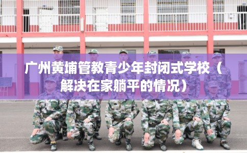 广州黄埔管教青少年封闭式学校（解决在家躺平的情况）