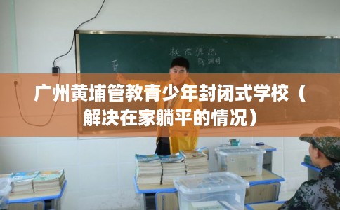 广州黄埔管教青少年封闭式学校（解决在家躺平的情况）