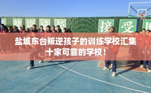 盐城东台叛逆孩子的训练学校汇集十家可靠的学校！