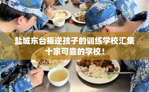 盐城东台叛逆孩子的训练学校汇集十家可靠的学校！