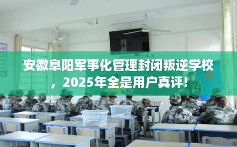 安徽阜阳军事化管理封闭叛逆学校，2025年全是用户真评!