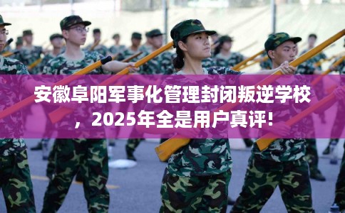 安徽阜阳军事化管理封闭叛逆学校，2025年全是用户真评!