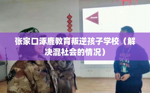 张家口涿鹿教育叛逆孩子学校（解决混社会的情况）