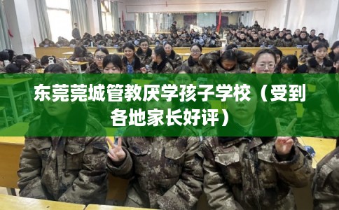 东莞莞城管教厌学孩子学校（受到各地家长好评）