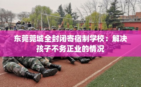 东莞莞城全封闭寄宿制学校：解决孩子不务正业的情况