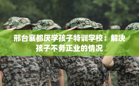 邢台襄都厌学孩子特训学校：解决孩子不务正业的情况