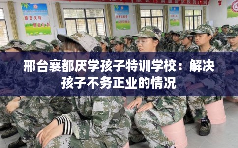 邢台襄都厌学孩子特训学校：解决孩子不务正业的情况