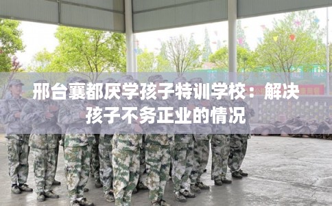 邢台襄都厌学孩子特训学校：解决孩子不务正业的情况