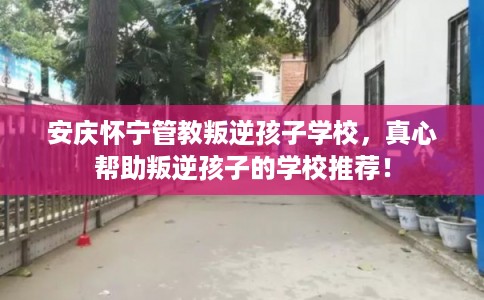 安庆怀宁管教叛逆孩子学校，真心帮助叛逆孩子的学校推荐！
