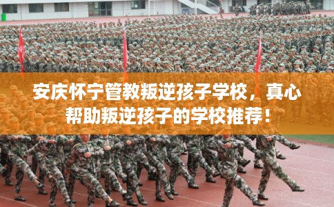 安庆怀宁管教叛逆孩子学校，真心帮助叛逆孩子的学校推荐！