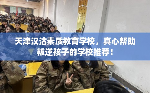 天津汉沽素质教育学校，真心帮助叛逆孩子的学校推荐！