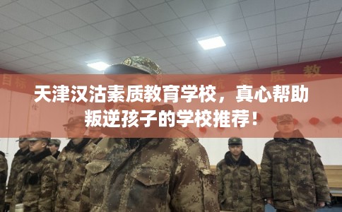 天津汉沽素质教育学校，真心帮助叛逆孩子的学校推荐！