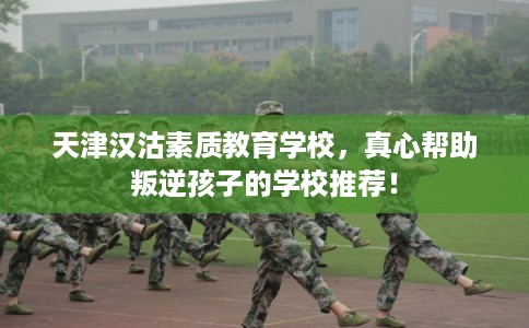 天津汉沽素质教育学校，真心帮助叛逆孩子的学校推荐！
