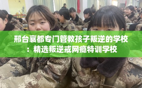 邢台襄都专门管教孩子叛逆的学校：精选叛逆戒网瘾特训学校
