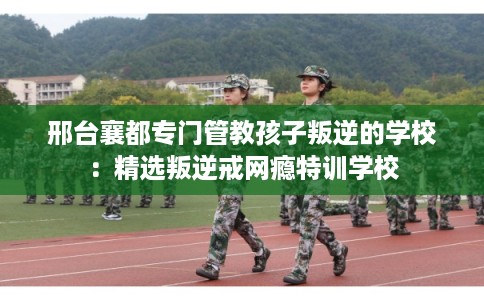 邢台襄都专门管教孩子叛逆的学校：精选叛逆戒网瘾特训学校