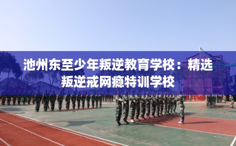 池州东至少年叛逆教育学校：精选叛逆戒网瘾特训学校