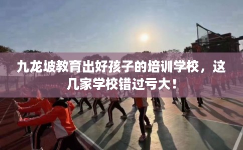 九龙坡教育出好孩子的培训学校，这几家学校错过亏大！