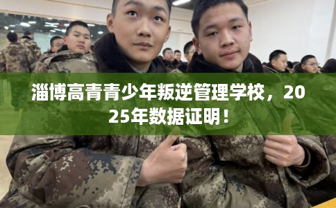 淄博高青青少年叛逆管理学校，2025年数据证明！