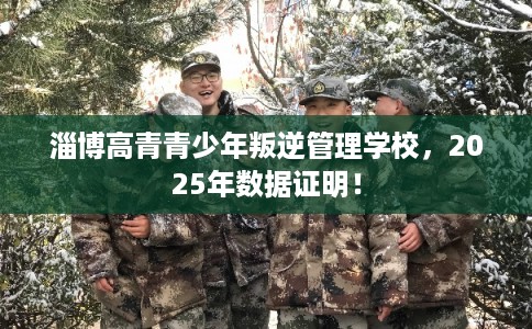 淄博高青青少年叛逆管理学校，2025年数据证明！