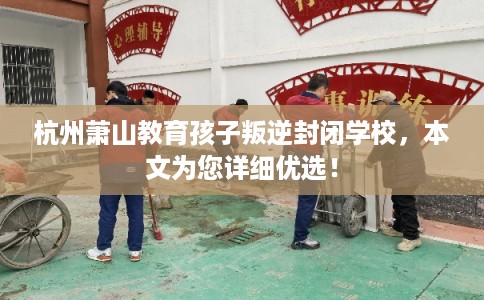 杭州萧山教育孩子叛逆封闭学校，本文为您详细优选！