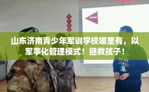 山东济南青少年军训学校哪里有，以军事化管理模式！拯救孩子！