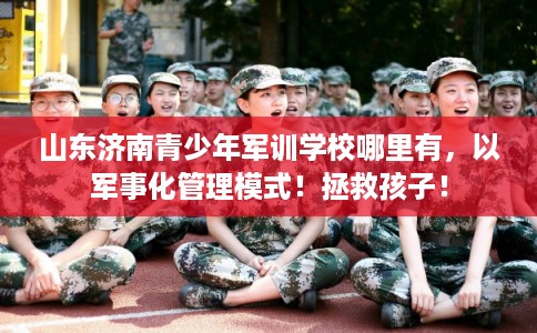 山东济南青少年军训学校哪里有，以军事化管理模式！拯救孩子！