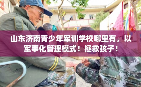 山东济南青少年军训学校哪里有，以军事化管理模式！拯救孩子！