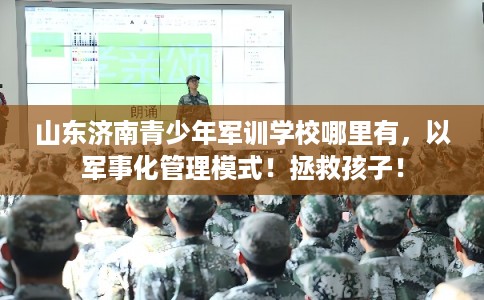 山东济南青少年军训学校哪里有，以军事化管理模式！拯救孩子！