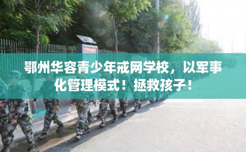 鄂州华容青少年戒网学校，以军事化管理模式！拯救孩子！