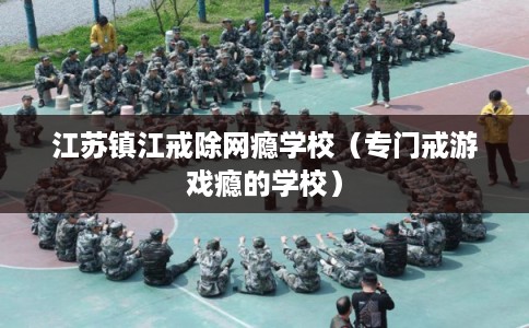 江苏镇江戒除网瘾学校（专门戒游戏瘾的学校）