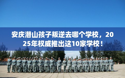安庆潜山孩子叛逆去哪个学校，2025年权威推出这10家学校！