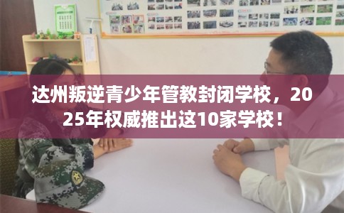达州叛逆青少年管教封闭学校，2025年权威推出这10家学校！