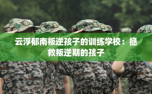 云浮郁南叛逆孩子的训练学校：拯救叛逆期的孩子