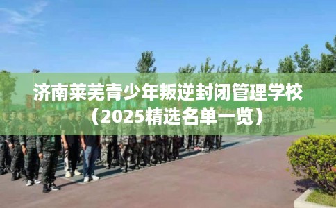 济南莱芜青少年叛逆封闭管理学校（2025精选名单一览）
