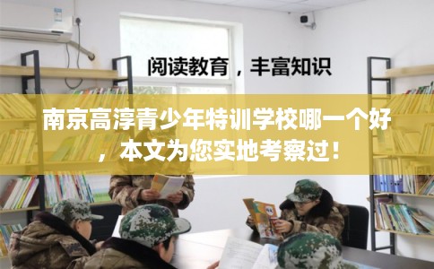 南京高淳青少年特训学校哪一个好，本文为您实地考察过！