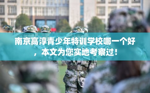 南京高淳青少年特训学校哪一个好，本文为您实地考察过！