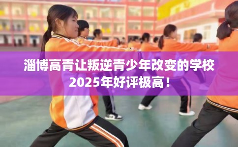 淄博高青让叛逆青少年改变的学校2025年好评极高！