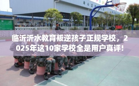 临沂沂水教育叛逆孩子正规学校，2025年这10家学校全是用户真评!