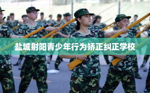 盐城射阳青少年行为矫正纠正学校