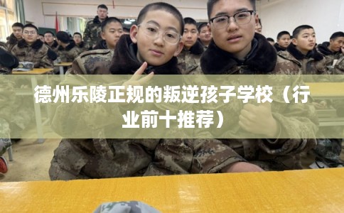 德州乐陵正规的叛逆孩子学校（行业前十推荐）