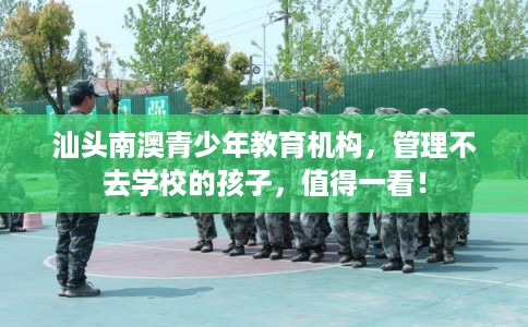 汕头南澳青少年教育机构，管理不去学校的孩子，值得一看！