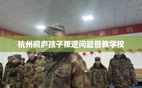 杭州桐庐孩子叛逆问题管教学校